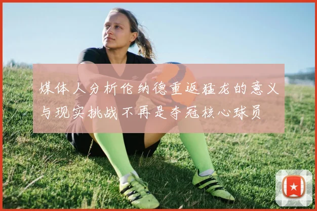 媒体人分析伦纳德重返猛龙的意义与现实挑战不再是夺冠核心球员
