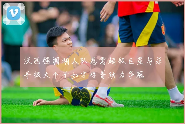 沃西强调湖人队急需超级巨星与杀手级大个子如字母哥助力争冠