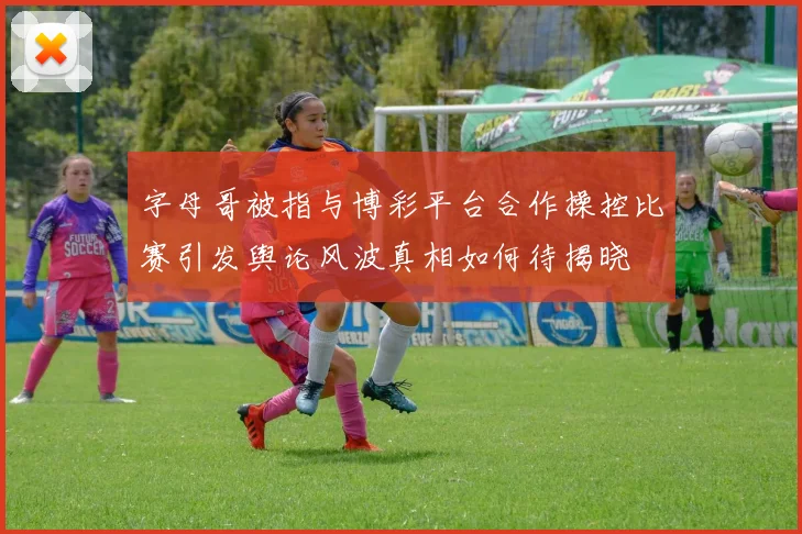字母哥被指与博彩平台合作操控比赛引发舆论风波真相如何待揭晓