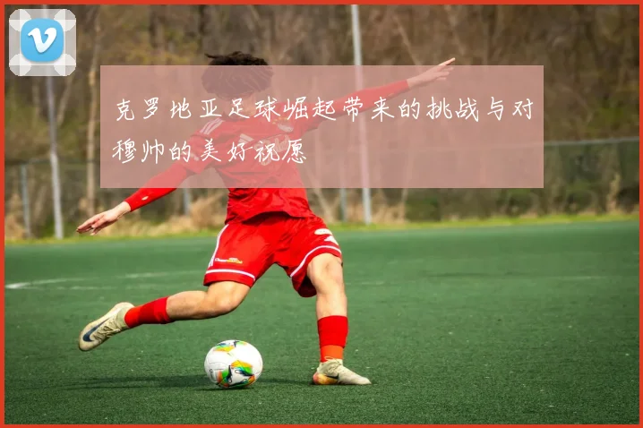 克罗地亚足球崛起带来的挑战与对穆帅的美好祝愿
