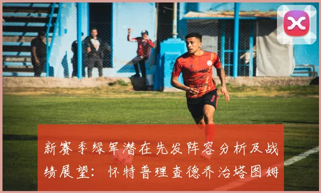 新赛季绿军潜在先发阵容分析及战绩展望：怀特普理查德乔治塔图姆奎塔组合