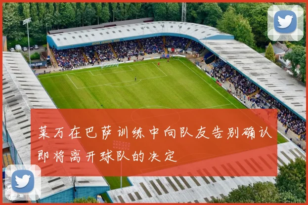 莱万在巴萨训练中向队友告别确认即将离开球队的决定