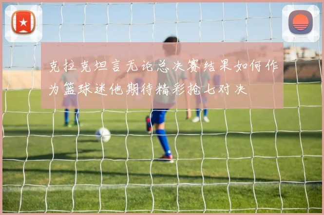克拉克坦言无论总决赛结果如何作为篮球迷他期待精彩抢七对决