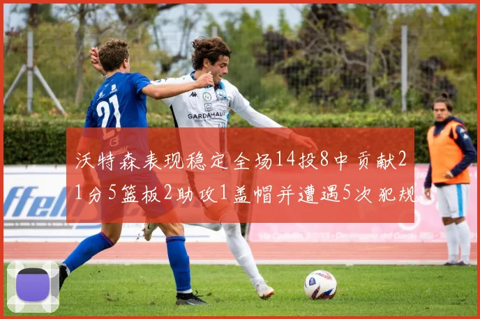 沃特森表现稳定全场14投8中贡献21分5篮板2助攻1盖帽并遭遇5次犯规