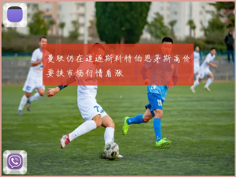 曼联仍在追逐斯科特伯恩茅斯高价要挟市场行情看涨