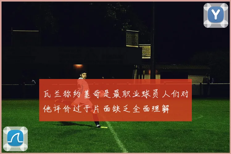 瓦兰称约基奇是最职业球员人们对他评价过于片面缺乏全面理解