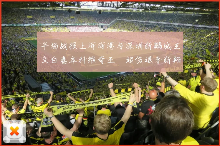 半场战报上海海港与深圳新鹏城互交白卷本科维奇王燊超伤退李新翔错失良机