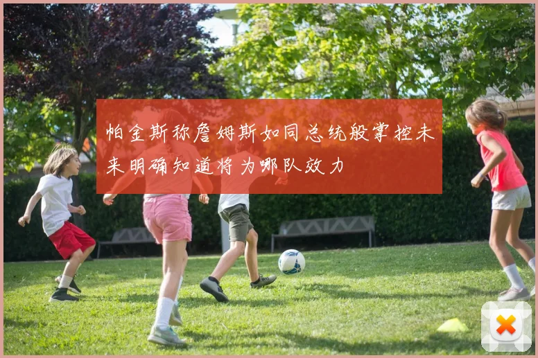 帕金斯称詹姆斯如同总统般掌控未来明确知道将为哪队效力
