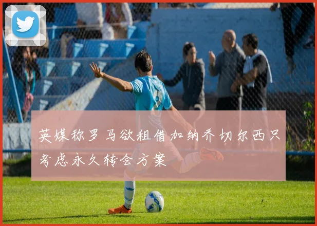 英媒称罗马欲租借加纳乔切尔西只考虑永久转会方案