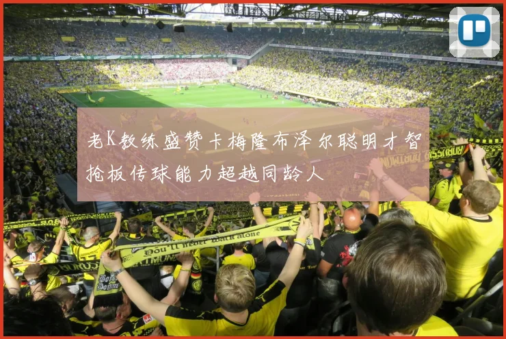 老K教练盛赞卡梅隆布泽尔聪明才智抢板传球能力超越同龄人