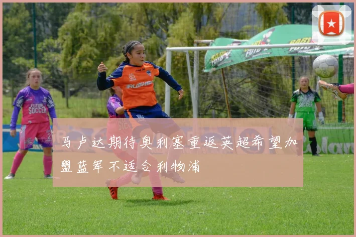马卢达期待奥利塞重返英超希望加盟蓝军不适合利物浦