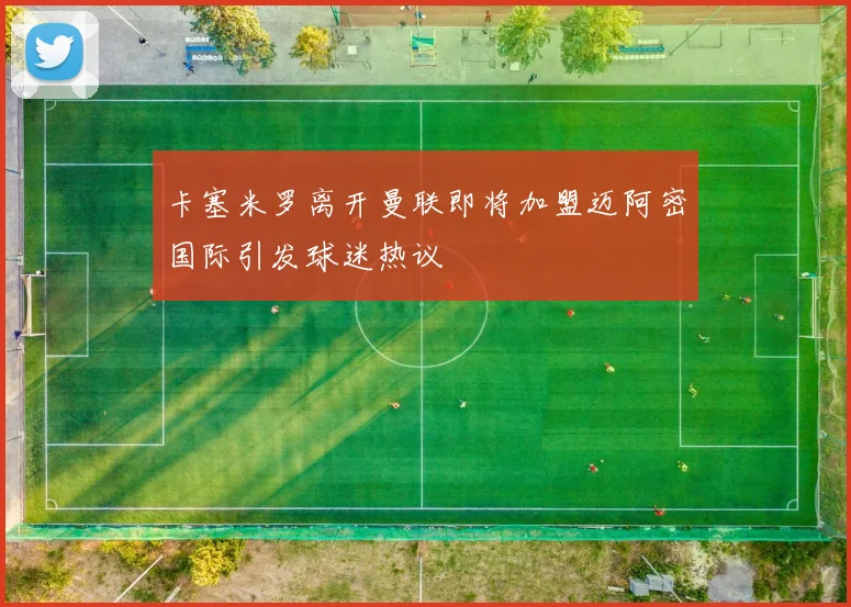 卡塞米罗离开曼联即将加盟迈阿密国际引发球迷热议