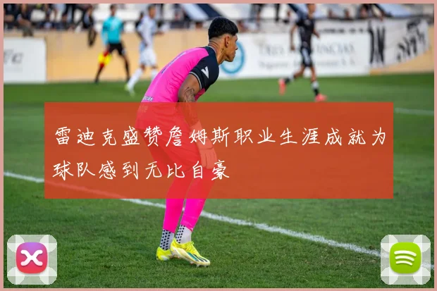 雷迪克盛赞詹姆斯职业生涯成就为球队感到无比自豪