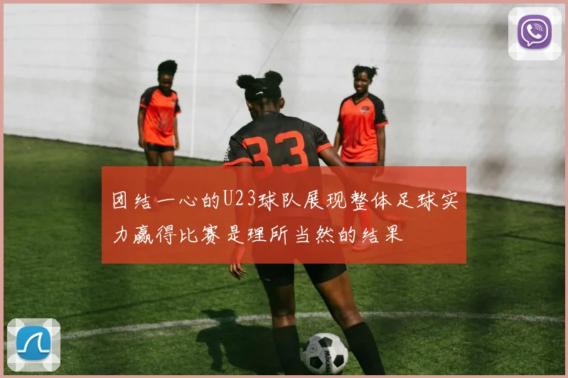 团结一心的U23球队展现整体足球实力赢得比赛是理所当然的结果