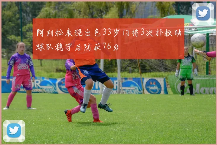 阿利松表现出色33岁门将3次扑救助球队稳守后防获76分