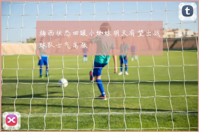 梅西状态回暖小蜘蛛明天有望出战球队士气高涨