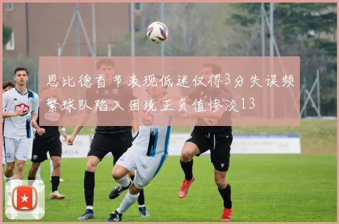 恩比德首节表现低迷仅得3分失误频繁球队陷入困境正负值惨淡13