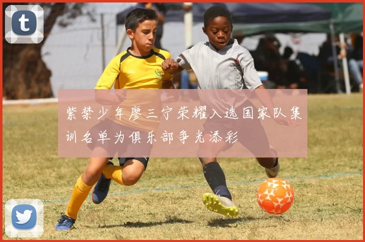 紫禁少年廖三宁荣耀入选国家队集训名单为俱乐部争光添彩