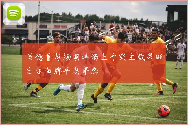 马德鲁与杨明洋场上冲突主裁果断出示黄牌平息事态
