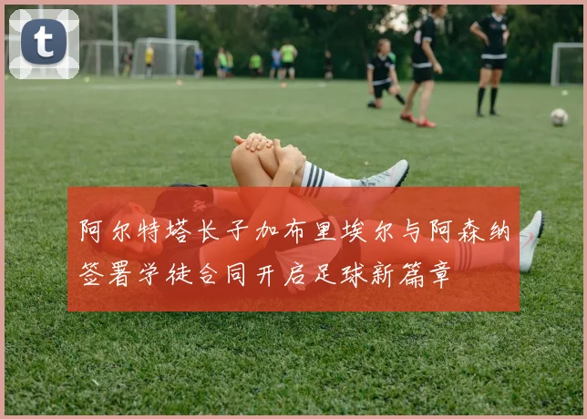 阿尔特塔长子加布里埃尔与阿森纳签署学徒合同开启足球新篇章