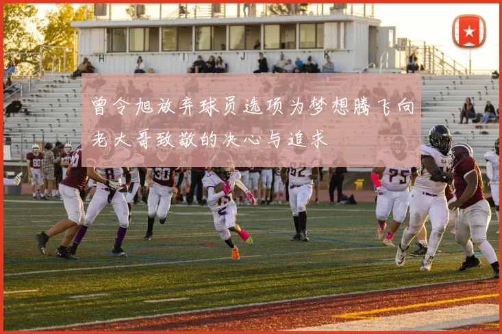 曾令旭放弃球员选项为梦想腾飞向老大哥致敬的决心与追求