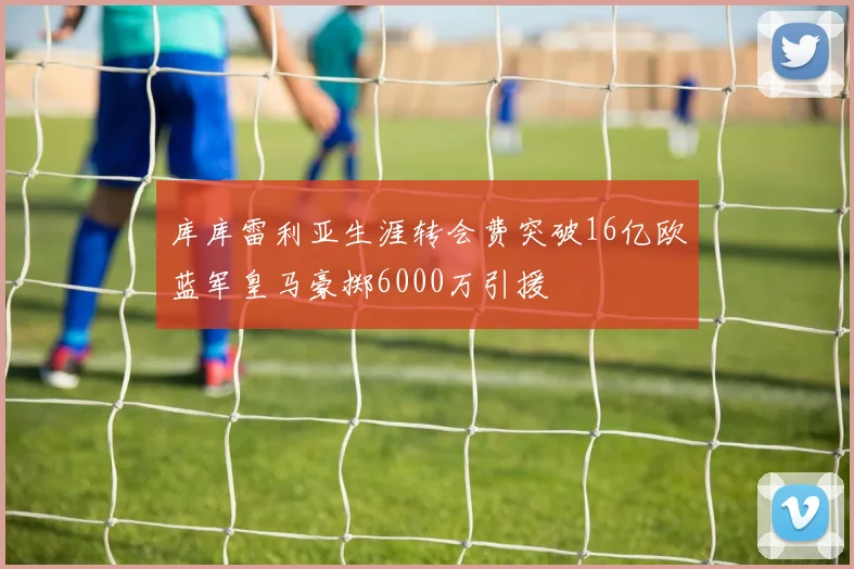 库库雷利亚生涯转会费突破16亿欧蓝军皇马豪掷6000万引援