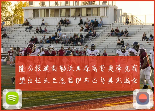 隆戈报道前勒沃库森高管奥泽克有望出任米兰总监伊布已与其完成会面